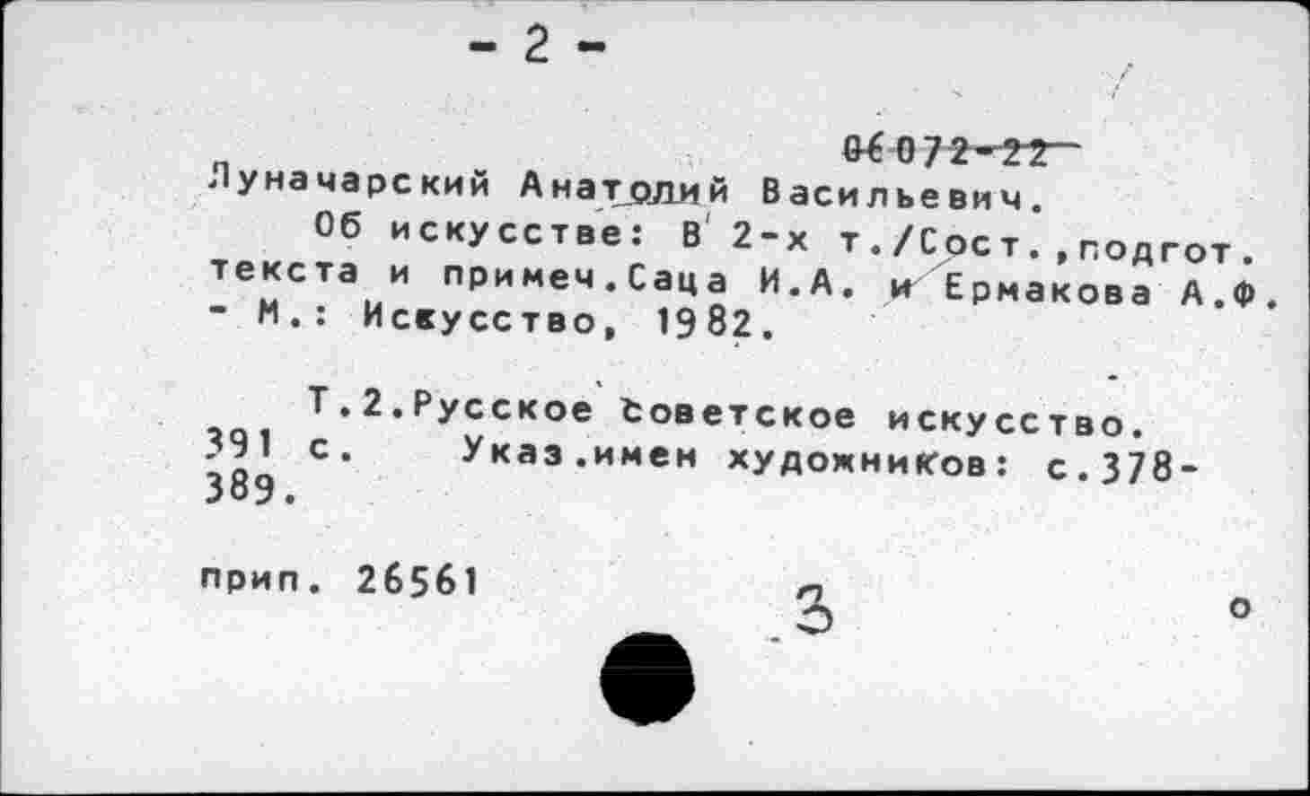 ﻿_	^072-??-
уначарский Анатолий Васильевич
Об искусстве: в' 2-х т ./Сое т. , подгот . текста и примем.Саца И.А. и Ермакова А.Ф ” п.: Искусство, 1982.
2.Русское Советское искусство.
С* Указ.имен художников: с.378-
прип. 26561